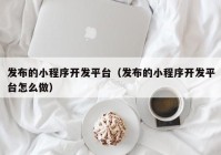 发布的小程序开发平台（发布的小程序开发平台怎么做）